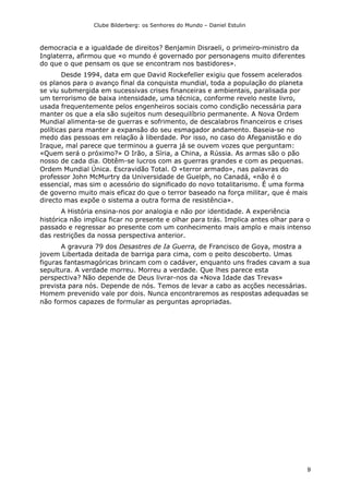 Clube Bilderberg: os Senhores do Mundo – Daniel Estulin
9
democracia e a igualdade de direitos? Benjamin Disraeli, o primeiro-ministro da
Inglaterra, afirmou que «o mundo é governado por personagens muito diferentes
do que o que pensam os que se encontram nos bastidores».
Desde 1994, data em que David Rockefeller exigiu que fossem acelerados
os planos para o avanço final da conquista mundial, toda a população do planeta
se viu submergida em sucessivas crises financeiras e ambientais, paralisada por
um terrorismo de baixa intensidade, uma técnica, conforme revelo neste livro,
usada frequentemente pelos engenheiros sociais como condição necessária para
manter os que a ela são sujeitos num desequilíbrio permanente. A Nova Ordem
Mundial alimenta-se de guerras e sofrimento, de descalabros financeiros e crises
políticas para manter a expansão do seu esmagador andamento. Baseia-se no
medo das pessoas em relação à liberdade. Por isso, no caso do Afeganistão e do
Iraque, mal parece que terminou a guerra já se ouvem vozes que perguntam:
«Quem será o próximo?» O Irão, a Síria, a China, a Rússia. As armas são o pão
nosso de cada dia. Obtêm-se lucros com as guerras grandes e com as pequenas.
Ordem Mundial Única. Escravidão Total. O «terror armado», nas palavras do
professor John McMurtry da Universidade de Guelph, no Canadá, «não é o
essencial, mas sim o acessório do significado do novo totalitarismo. É uma forma
de governo muito mais eficaz do que o terror baseado na força militar, que é mais
directo mas expõe o sistema a outra forma de resistência».
A História ensina-nos por analogia e não por identidade. A experiência
histórica não implica ficar no presente e olhar para trás. Implica antes olhar para o
passado e regressar ao presente com um conhecimento mais amplo e mais intenso
das restrições da nossa perspectiva anterior.
A gravura 79 dos Desastres de Ia Guerra, de Francisco de Goya, mostra a
jovem Libertada deitada de barriga para cima, com o peito descoberto. Umas
figuras fantasmagóricas brincam com o cadáver, enquanto uns frades cavam a sua
sepultura. A verdade morreu. Morreu a verdade. Que lhes parece esta
perspectiva? Não depende de Deus livrar-nos da «Nova Idade das Trevas»
prevista para nós. Depende de nós. Temos de levar a cabo as acções necessárias.
Homem prevenido vale por dois. Nunca encontraremos as respostas adequadas se
não formos capazes de formular as perguntas apropriadas.
 