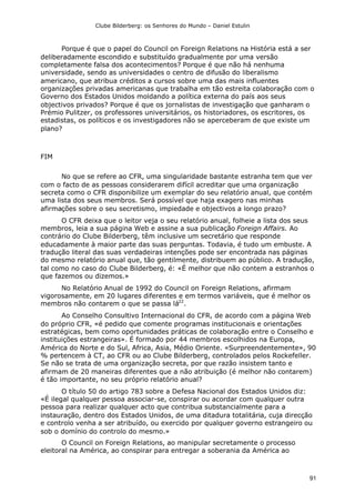 Clube Bilderberg: os Senhores do Mundo – Daniel Estulin
91
Porque é que o papel do Council on Foreign Relations na História está a ser
deliberadamente escondido e substituído gradualmente por uma versão
completamente falsa dos acontecimentos? Porque é que não há nenhuma
universidade, sendo as universidades o centro de difusão do liberalismo
americano, que atribua créditos a cursos sobre uma das mais influentes
organizações privadas americanas que trabalha em tão estreita colaboração com o
Governo dos Estados Unidos moldando a política externa do país aos seus
objectivos privados? Porque é que os jornalistas de investigação que ganharam o
Prémio Pulitzer, os professores universitários, os historiadores, os escritores, os
estadistas, os políticos e os investigadores não se aperceberam de que existe um
plano?
FIM
No que se refere ao CFR, uma singularidade bastante estranha tem que ver
com o facto de as pessoas considerarem difícil acreditar que uma organização
secreta como o CFR disponibilize um exemplar do seu relatório anual, que contém
uma lista dos seus membros. Será possível que haja exagero nas minhas
afirmações sobre o seu secretismo, impiedade e objectivos a longo prazo?
O CFR deixa que o leitor veja o seu relatório anual, folheie a lista dos seus
membros, leia a sua página Web e assine a sua publicação Foreign Affairs. Ao
contrário do Clube Bilderberg, têm inclusive um secretário que responde
educadamente à maior parte das suas perguntas. Todavia, é tudo um embuste. A
tradução literal das suas verdadeiras intenções pode ser encontrada nas páginas
do mesmo relatório anual que, tão gentilmente, distribuem ao público. A tradução,
tal como no caso do Clube Bilderberg, é: «É melhor que não contem a estranhos o
que fazemos ou dizemos.»
No Relatório Anual de 1992 do Council on Foreign Relations, afirmam
vigorosamente, em 20 lugares diferentes e em termos variáveis, que é melhor os
membros não contarem o que se passa lá22
.
Ao Conselho Consultivo Internacional do CFR, de acordo com a página Web
do próprio CFR, «é pedido que comente programas institucionais e orientações
estratégicas, bem como oportunidades práticas de colaboração entre o Conselho e
instituições estrangeiras». É formado por 44 membros escolhidos na Europa,
América do Norte e do Sul, Africa, Asia, Médio Oriente. «Surpreendentemente», 90
% pertencem à CT, ao CFR ou ao Clube Bilderberg, controlados pelos Rockefeller.
Se não se trata de uma organização secreta, por que razão insistem tanto e
afirmam de 20 maneiras diferentes que a não atribuição (é melhor não contarem)
é tão importante, no seu próprio relatório anual?
O título 50 do artigo 783 sobre a Defesa Nacional dos Estados Unidos diz:
«É ilegal qualquer pessoa associar-se, conspirar ou acordar com qualquer outra
pessoa para realizar qualquer acto que contribua substancialmente para a
instauração, dentro dos Estados Unidos, de uma ditadura totalitária, cuja direcção
e controlo venha a ser atribuído, ou exercido por qualquer governo estrangeiro ou
sob o domínio do controlo do mesmo.»
O Council on Foreign Relations, ao manipular secretamente o processo
eleitoral na América, ao conspirar para entregar a soberania da América ao
 