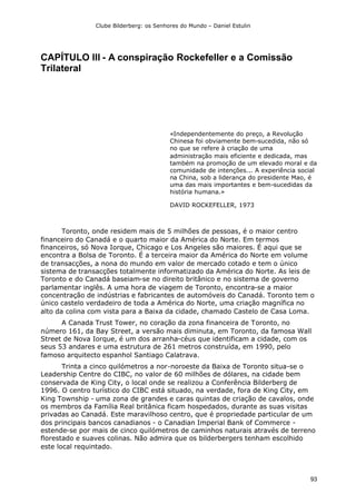 Clube Bilderberg: os Senhores do Mundo – Daniel Estulin
93
CAPÍTULO III - A conspiração Rockefeller e a Comissão
Trilateral
«Independentemente do preço, a Revolução
Chinesa foi obviamente bem-sucedida, não só
no que se refere à criação de uma
administração mais eficiente e dedicada, mas
também na promoção de um elevado moral e da
comunidade de intenções... A experiência social
na China, sob a liderança do presidente Mao, é
uma das mais importantes e bem-sucedidas da
história humana.»
DAVID ROCKEFELLER, 1973
Toronto, onde residem mais de 5 milhões de pessoas, é o maior centro
financeiro do Canadá e o quarto maior da América do Norte. Em termos
financeiros, só Nova Iorque, Chicago e Los Angeles são maiores. É aqui que se
encontra a Bolsa de Toronto. É a terceira maior da América do Norte em volume
de transacções, a nona do mundo em valor de mercado cotado e tem o único
sistema de transacções totalmente informatizado da América do Norte. As leis de
Toronto e do Canadá baseiam-se no direito britânico e no sistema de governo
parlamentar inglês. A uma hora de viagem de Toronto, encontra-se a maior
concentração de indústrias e fabricantes de automóveis do Canadá. Toronto tem o
único castelo verdadeiro de toda a América do Norte, uma criação magnífica no
alto da colina com vista para a Baixa da cidade, chamado Castelo de Casa Loma.
A Canada Trust Tower, no coração da zona financeira de Toronto, no
número 161, da Bay Street, a versão mais diminuta, em Toronto, da famosa Wall
Street de Nova Iorque, é um dos arranha-céus que identificam a cidade, com os
seus 53 andares e uma estrutura de 261 metros construída, em 1990, pelo
famoso arquitecto espanhol Santiago Calatrava.
Trinta a cinco quilómetros a nor-noroeste da Baixa de Toronto situa-se o
Leadership Centre do CIBC, no valor de 60 milhões de dólares, na cidade bem
conservada de King City, o local onde se realizou a Conferência Bilderberg de
1996. O centro turístico do CIBC está situado, na verdade, fora de King City, em
King Township - uma zona de grandes e caras quintas de criação de cavalos, onde
os membros da Família Real britânica ficam hospedados, durante as suas visitas
privadas ao Canadá. Este maravilhoso centro, que é propriedade particular de um
dos principais bancos canadianos - o Canadian Imperial Bank of Commerce -
estende-se por mais de cinco quilómetros de caminhos naturais através de terreno
florestado e suaves colinas. Não admira que os bilderbergers tenham escolhido
este local requintado.
 