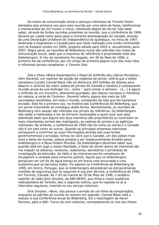 Clube Bilderberg: os Senhores do Mundo – Daniel Estulin
94
Os meios de comunicação social e serviços noticiosos de Toronto foram
alertados pela primeira vez para esta reunião por uma série de faxes, telefonemas
e memorandos de Jim Tucker e meus, sobretudo depois de me ter sido dado
saber, através de fontes secretas presentes na reunião, que a conferência de 1996
deveria ser usada como palco para a iminente desintegração do Canadá, através
de uma Declaração Unilateral de Independência do Quebeque, no início de 1997,
destinada a fragmentar o Canadá para que fosse realizada uma União Continental
com os Estados Unidos em 2000, projecto adiado para 2005 e, actualmente, para
2007. Regra geral, as reuniões de Bilderberg nunca são referidas nos meios de
comunicação social, dado que a imprensa de referência é propriedade total dos
bilderbergers. O véu de secretismo foi rasgado, em 30 de Maio de 1996, o
primeiro dia da conferência, por um artigo de primeira página num dos mais lidos
e influentes jornais canadianos, o Toronto Star.
Sob o título «Black Desempenha o Papel de Anfitrião dos Líderes Mundiais»,
John Deverell, um repórter da secção de negócios do jornal, referia que o editor
canadiano [Lorde] Conrad Black não só oferecera 295 milhões de dólares para
adquirir o controlo da maior cadeia de jornais do Canadá e resistira à subsequente
reunião anual da sua Hollinger Inc., como -' para coroar a semana - «[...] é agora
o anfitrião de um encontro, altamente guardado, dos líderes mundiais e membros
da realeza, a norte de Toronto». Deverell referiu alguns dos mais de 100
convidados escolhidos, em todo o mundo, constantes da lista que lhe havíamos
enviado. Esta foi a primeira vez, na história das Conferências de Bilderberg, que
um jornal importante as investigou desta forma. Normalmente, as reuniões de
Bilderberg nem sequer são referidas nos jornais de referência. Os bilderbergers
não estão a habituados a ter de fornecer explicações a quem quer que seja,
sobretudo dado que alguns dos seus membros são proprietários ou controlam os
mais importantes jornais das metrópoles, as cadeias de jornais e as agências
noticiosas. No entanto, a conferência de 1996 não foi como as outras e o Canadá
não é um país como os outros. Quando as principais empresas noticiosas
começaram a confirmar as suas informações através das suas fontes
governamentais e privadas, tomou-se claro que o Canadá, um dos países mais
ricos e belos do mundo, estava prestes a ser implacavelmente dividido pelos
bilderbergers e a Nova Ordem Mundial. Os bilderbergers deveriam saber que,
quando está em jogo a nossa liberdade, o facto de serem donos da imprensa não
iria impedir os editores, revisores, redactores, secretários e jornalistas de
investigação da televisão, da rádio e da imprensa escrita canadianas de
divulgarem a verdade para consumo público. Aquilo que os bilderbergers
pensavam ser um fio de água tomou-se em breve uma enxurrada e uma
avalancha que os derrubou todos. Foi apenas na Conferência de Bilderberg de
1999, em Sintra, Portugal, que os bilderbergers abrandaram as extraordinárias
medidas de segurança que se seguiram à sua pior derrota, a conferência de 1996,
em Toronto, Canadá. Às 7:45 da manhã de 30 de Maio de 1996, o lendário
repórter de rádio Dick Smythe, da 680-NEWS, que tinha a maior audiência
metropolitana de Toronto, deu a seguinte notícia, que foi reposta no ar a
intervalos regulares, inserida no seu serviço noticioso:
Dick Smythe: «Bom, isto parece o enredo de um filme de conspirações,
enquanto os patrões do mundo se reúnem em segredo. Conrad Black está a
realizar a sua Conferência anual de Bilderberg. Eis a reportagem de Karen
Parsons, pata a 680: 'Cerca de cem notáveis, nomeadamente os reis dos Países
 