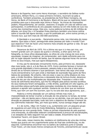 Clube Bilderberg: os Senhores do Mundo – Daniel Estulin
95
Baixos e de Espanha, bem como Henry Kissinger, o secretário da Defesa norte-
americano, William Perry, e o nosso primeiro-ministro, reuniram-se pata a
conferência. Também presentes, os presidentes da Ford Motor Company, da
Xerox, do Bank of Commerce e da Reuters. Black afirma que os repórteres foram
proibidos para que a discussão seja íntima e franca. 'As trocas de impressões
podem, frequentemente, ser acesas', assevera. É exigido um voto de silêncio aos
participantes. A conferência do ano passado realizou-se em três hotéis de luxo nos
cumes das montanhas suíças. Este ano, numa estância turística de 60 milhões de
dólares, em King City.» A Canadian Press distribuiu também uma breve notícia
sobre a reunião até agora secreta, e que foi publicada por, entre outros jornais, o
Toronto Sun, que tem mais de 350 000 assinantes.
A liberdade e a sua perda... Raramente penso nela, nos intervalos do nosso
destino. Que estou a fazer, perseguindo estas pessoas por todo o mundo? Com
que objectivo? Tem de haver uma maneira mais simples de ganhar a vida. Só que
devo isso ao meu pai...
Dezanove de Abril de 1975. Foi a última vez que vi o meu pai vivo, um
homem grande com um casaco de quarto e chinelos, a olhar para mim da
fotografia, os meus olhos desesperados, os olhos de uma criança de nove anos,
assustada, incapaz de imaginar, de compreender, sem idade suficiente para me
pôr no lugar daquele homem de barba, que há apenas algumas horas me cerrava
entre os seus braços, mas que agora desapareceu.
O meu pai foi declarado clinicamente morto, pela primeira vez, dezassete
dias mais tarde, isto é, a 6 de Maio de 1975. Como cientista famoso e homem de
uma grande dignidade e honra pessoais, passara toda a sua vida a lutar pelo
direito de os homens dizerem o que pensavam. Isso talvez não seja uma coisa
muito extraordinária num país onde a liberdade de expressão faça parte da fibra
básica da sociedade. No entanto, não era esse o caso na velha ditadura do meu
país, a União Soviética. Sobreviveu a dezassete dias de tortura brutal, dezanove
horas de dor por dia multiplicadas por dezassete dias. Trezentas e vinte e três
horas de sofrimento desumano, que lhe foi infligido pela polícia secreta soviética.
Os seus testículos foram esmagados; a mão direita, quebrada em oito lugares, um
dos pulmões estava perfurado pelas pancadas recebidas de cinco bestas que o
estavam a agredir sem qualquer sentido. Gostaria de vos dizer que se manteve
firme, que nem um som lhe ouviram, que riu na cara dos seus agressores, que...
Poderia a minha obsessão ser um esforço infindo mas inútil, a
impossibilidade de tentar inverter a direcção de nós próprios no tempo, de tentar
caminhar - não em &ente para o futuro que se vai abrindo, mas sim para trás, em
direcção ao passado barricado; tudo isto com o objectivo de libertar o homem do
seu sofrimento indevido? Mas, por mais que tente, nunca consigo chegar até ele.
A 1 de Junho, «Big» Jim Tucker e eu, juntamente com um pequeno grupo
de caçadores em part-time do Clube Bilderberg, festejámos o que estava a
transformar-se num grande êxito. Todos os jornais importantes do país queriam
uma entrevista, as televisões estavam constantemente à procura de actualizações,
e as estações de rádio seguiam-nos por toda a cidade. Encontrámo-nos na
Horseshoe Tavern, em Queen Street.
Mais cedo, nesse mesmo dia, recebera um telefonema de uma das minhas
fontes que queria ver-me urgentemente antes do final das conferências, no dia
seguinte. Combinámos encontrar-nos na Gallery de Calatrava junto à Canada
Trust Tower, um dos locais menos conspícuos de Toronto, precisamente por causa
 