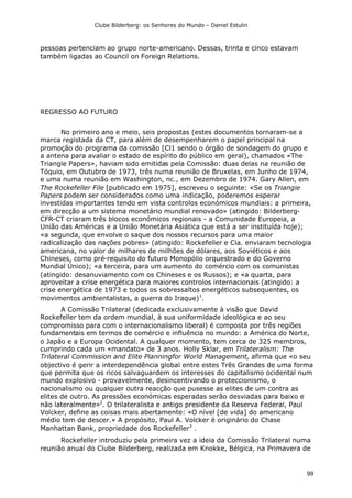 Clube Bilderberg: os Senhores do Mundo – Daniel Estulin
99
pessoas pertenciam ao grupo norte-americano. Dessas, trinta e cinco estavam
também ligadas ao Council on Foreign Relations.
REGRESSO AO FUTURO
No primeiro ano e meio, seis propostas (estes documentos tornaram-se a
marca registada da CT, para além de desempenharem o papel principal na
promoção do programa da comissão [Cl1 sendo o órgão de sondagem do grupo e
a antena para avaliar o estado de espírito do público em geral), chamados «The
Triangle Papers», haviam sido emitidas pela Comissão: duas delas na reunião de
Tóquio, em Outubro de 1973, três numa reunião de Bruxelas, em Junho de 1974,
e uma numa reunião em Washington, nc., em Dezembro de 1974. Gary Allen, em
The Rockefeller File [publicado em 1975], escreveu o seguinte: «Se os Triangie
Papers podem ser considerados como uma indicação, poderemos esperar
investidas importantes tendo em vista controlos económicos mundiais: a primeira,
em direcção a um sistema monetário mundial renovado» (atingido: Bilderberg-
CFR-CT criaram três blocos económicos regionais - a Comunidade Europeia, a
União das Américas e a União Monetária Asiática que está a ser instituída hoje);
«a segunda, que envolve o saque dos nossos recursos para uma maior
radicalização das nações pobres» (atingido: Rockefeller e Cia. enviaram tecnologia
americana, no valor de milhares de milhões de dólares, aos Soviéticos e aos
Chineses, como pré-requisito do futuro Monopólio orquestrado e do Governo
Mundial Único); «a terceira, para um aumento do comércio com os comunistas
(atingido: desanuviamento com os Chineses e os Russos); e «a quarta, para
aproveitar a crise energética para maiores controlos internacionais (atingido: a
crise energética de 1973 e todos os sobressaltos energéticos subsequentes, os
movimentos ambientalistas, a guerra do Iraque)1
.
A Comissão Trilateral (dedicada exclusivamente à visão que David
Rockefeller tem da ordem mundial, à sua uniformidade ideológica e ao seu
compromisso para com o internacionalismo liberal) é composta por três regiões
fundamentais em termos de comércio e influência no mundo: a América do Norte,
o Japão e a Europa Ocidental. A qualquer momento, tem cerca de 325 membros,
cumprindo cada um «mandato» de 3 anos. Holly Sklar, em Trilateralism: The
Trilateral Commission and Elite Planningfor World Management, afirma que «o seu
objectivo é gerir a interdependência global entre estes Três Grandes de uma forma
que permita que os ricos salvaguardem os interesses do capitalismo ocidental num
mundo explosivo - provavelmente, desincentivando o proteccionismo, o
nacionalismo ou qualquer outra reacção que pusesse as elites de um contra as
elites de outro. As pressões económicas esperadas serão desviadas para baixo e
não lateralmente»2
. O trilateralista e antigo presidente da Reserva Federal, Paul
Volcker, define as coisas mais abertamente: «O nível [de vida] do americano
médio tem de descer.» A propósito, Paul A. Volcker é originário do Chase
Manhattan Bank, propriedade dos Rockefeller3
.
Rockefeller introduziu pela primeira vez a ideia da Comissão Trilateral numa
reunião anual do Clube Bilderberg, realizada em Knokke, Bélgica, na Primavera de
 