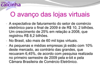 O avanço das lojas virtuais A expectativa de faturamento do setor de comércio eletrônico para o final de 2009 é de R$ 10, 2 bilhões. Um crescimento de 25% em relação a 2008, que registrou R$ 8,2 bilhões. No Brasil, são mais de 60 mil lojas virtuais. As pequenas e médias empresas já estão com 10% deste mercado, ao contrário das grandes, que recuaram 6,45%, de acordo com pesquisa realizada no primeiro semestre de 2009 pela e-bit e pela Câmara Brasileira de Comércio Eletrônico. 