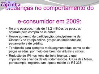Mudanças no comportamento do  e-consumidor em 2009: No ano passado, mais de 13,2 milhões de pessoas optaram pela compra na internet; Houve aumento da participação, principalmente da  Classe C no varejo online, graças as facilidades de pagamento e de crédito; Tendência para compras mais segmentadas, como as de peças usadas, por meio dos brechós virtuais e sebos; Redução do IPI nos itens de linha branca, o que impulsionou a venda de eletrodomésticos. O Dia das Mães, por exemplo, registrou um tíquete médio de R$ 338;  