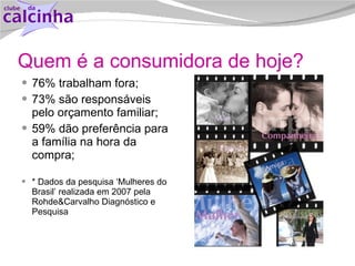 Quem é a consumidora de hoje? 76% trabalham fora; 73% são responsáveis pelo orçamento familiar;  59% dão preferência para a família na hora da compra;  * Dados da pesquisa ‘Mulheres do Brasil’ realizada em 2007 pela Rohde&Carvalho Diagnóstico e Pesquisa 