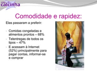 Comodidade e rapidez: Elas passaram a preferir: Comidas congeladas e alimentos prontos – 68% Telentregas de todos os tipos – 47% E acessam à Internet (52%) principalmente para pagar contas, informar-se e comprar 