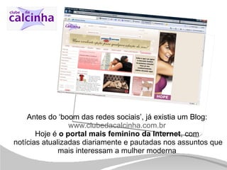 Antes do ‘boom das redes sociais’, já existia um Blog: www.clubedacalcinha.com.br Hoje é  o portal mais feminino da Internet , com   notícias atualizadas diariamente e pautadas nos assuntos que mais interessam a mulher moderna 