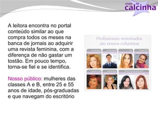 A leitora encontra no portal conteúdo similar ao que compra todos os meses na banca de jornais ao adquirir uma revista feminina, com a diferença de não gastar um tostão. Em pouco tempo, torna-se fiel e se identifica. Nosso público:  mulheres das classes A e B, entre 25 e 55 anos de idade, pós-graduadas e que navegam do escritório 