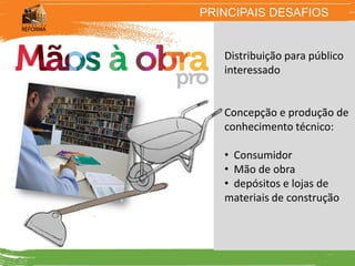 PRINCIPAIS DESAFIOS


   Distribuição para público
   interessado


   Concepção e produção de
   conhecimento técnico:

   • Consumidor
   • Mão de obra
   • depósitos e lojas de
   materiais de construção
 