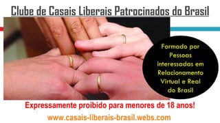 Clube de Casais Liberais Patrocinados do Brasil

                                         Formado por
                                            Pessoas
                                       interessadas em
                                       Relacionamento
                                         Virtual e Real
                                           do Brasil

   Expressamente proibido para menores de 18 anos!
         www.casais-liberais-brasil.webs.com
 