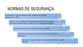 NORMAS DE SEGURANÇA
O laboratório é lugar de trabalho sério, trabalhe com atenção,
metodologia e calma;
Prepare-se para realizar cada experiência lendo antes os conceitos
referentes ao experimento e a seguir leia o roteiro da experiência;
Respeite rigorosamente as precauções recomendadas;
Consulte seu professor cada vez que notar algo anormal ou
imprevisto;
Usar jaleco comprido sempre e ainda calça comprida e sapatos
fechados;
 