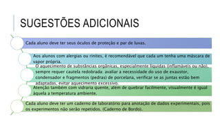 SUGESTÕES ADICIONAIS
Cada aluno deve ter seus óculos de proteção e par de luvas.
Aos alunos com alergias ou rinites, é recomendável que cada um tenha uma máscara de
vapor própria.
O aquecimento de substâncias orgânicas, especialmente líquidas (inflamáveis ou não),
sempre requer cautela redobrada: avaliar a necessidade do uso de exaustor,
condensador e fragmentos (pedras) de porcelana, verificar se as juntas estão bem
adaptadas, evitar aquecimento excessivo.
Atenção também com vidraria quente, além de quebrar facilmente, visualmente é igual
àquela a temperatura ambiente.
Cada aluno deve ter um caderno de laboratório para anotação de dados experimentais, pois
os experimentos não serão repetidos. (Caderno de Bordo).
 