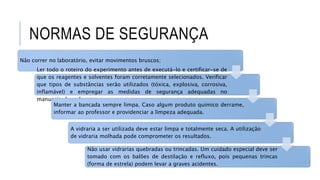 NORMAS DE SEGURANÇA
Não correr no laboratório, evitar movimentos bruscos;
Ler todo o roteiro do experimento antes de executá-lo e certificar-se de
que os reagentes e solventes foram corretamente selecionados. Verificar
que tipos de substâncias serão utilizados (tóxica, explosiva, corrosiva,
inflamável) e empregar as medidas de segurança adequadas no
manuseio de cada uma;
Manter a bancada sempre limpa. Caso algum produto químico derrame,
informar ao professor e providenciar a limpeza adequada.
A vidraria a ser utilizada deve estar limpa e totalmente seca. A utilização
de vidraria molhada pode comprometer os resultados.
Não usar vidrarias quebradas ou trincadas. Um cuidado especial deve ser
tomado com os balões de destilação e refluxo, pois pequenas trincas
(forma de estrela) podem levar a graves acidentes.
 