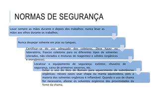 NORMAS DE SEGURANÇA
Lavar sempre as mãos durante e depois dos trabalhos; nunca levar as
mãos aos olhos durante os trabalhos.
Nunca despejar solvente em pias ou tanques.
Certificar-se do uso adequado dos coletores. Deve haver no
laboratório, frascos coletores para os diferentes tipos de solventes
(clorados, não-clorados e misturas de reagentes) e sólidos (orgânicos
e inorgânicos).
Localizar o equipamento de segurança: extintor, chuveiro de
segurança, caixa de primeiros socorros, etc.
Evitar o uso do bico de Bunsen para aquecimento de substâncias
orgânicas; nesses casos usar chapa ou manta aquecedora, pois a
maioria dos solventes orgânicos é inflamável. Quando o uso de chama
for necessário, afastar os solventes orgânicos das proximidades da
fonte da chama.
 