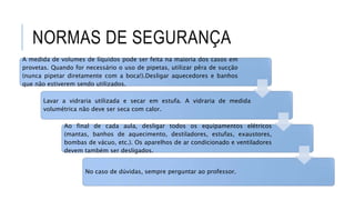 NORMAS DE SEGURANÇA
A medida de volumes de líquidos pode ser feita na maioria dos casos em
provetas. Quando for necessário o uso de pipetas, utilizar pêra de sucção
(nunca pipetar diretamente com a boca!).Desligar aquecedores e banhos
que não estiverem sendo utilizados.
Lavar a vidraria utilizada e secar em estufa. A vidraria de medida
volumétrica não deve ser seca com calor.
Ao final de cada aula, desligar todos os equipamentos elétricos
(mantas, banhos de aquecimento, destiladores, estufas, exaustores,
bombas de vácuo, etc.). Os aparelhos de ar condicionado e ventiladores
devem também ser desligados.
No caso de dúvidas, sempre perguntar ao professor.
 
