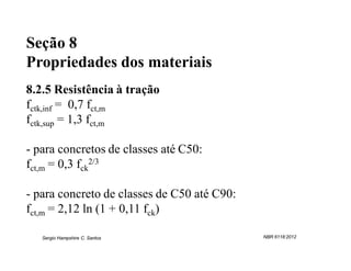 Seção 8
Propriedades dos materiais
8.2.5 Resistência à tração
fctk,inf = 0,7 fct,m
fctk,sup = 1,3 fct,m

- para concretos de classes até C50:
fct,m = 0,3 fck2/3

- para concreto de classes de C50 até C90:
fct,m = 2,12 ln (1 + 0,11 fck)

   Sergio Hampshire C. Santos                NBR 6118:2012
 