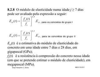 8.2.8 O módulo de elasticidade numa idade j ≥ 7 dias
pode ser avaliado pela expressão a seguir:




Eci(t) é a estimativa do módulo de elasticidade do
concreto em uma idade entre 7 dias e 28 dias, em
gigapascal (GPa);
fc(t) é a resistência à compressão do concreto nessa idade
(em que se pretende estimar o módulo de elasticidade), em
megapascal (MPa).
   Sergio Hampshire C. Santos                  NBR 6118:2012
 