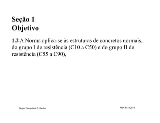Seção 1
Objetivo
1.2 A Norma aplica-se às estruturas de concretos normais,
do grupo I de resistência (C10 a C50) e do grupo II de
resistência (C55 a C90),




   Sergio Hampshire C. Santos                  NBR 6118:2012
 