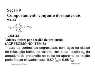 Seção 9
 Comportamento conjunto dos materiais
 9.4.2.4



  9.6.1.2.1
Valores limites por ocasião da protensão
(ACRÉSCIMO NO ITEM B)
para as cordoalhas engraxadas, com aços da classe
de relaxação baixa, os valores limites da tensão spi da
armadura de protensão na saída do aparelho de tração
poderão ser elevados para 0,80 fptk e 0,88 fpyk
    Sergio Hampshire C. Santos            NBR 6118:2012
 