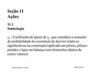 Seção 11
Ações
11.1
Simbologia

γn - Coeficiente de ajuste de γf , que considera o aumento
de probabilidade de ocorrência de desvios relativos
significativos na construção (aplicado em pilares, pilares-
paredes e lajes em balanço com dimensões abaixo de
certos valores)


   Sergio Hampshire C. Santos                    NBR 6118:2012
 