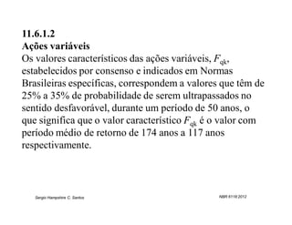 11.6.1.2
Ações variáveis
Os valores característicos das ações variáveis, Fqk,
estabelecidos por consenso e indicados em Normas
Brasileiras específicas, correspondem a valores que têm de
25% a 35% de probabilidade de serem ultrapassados no
sentido desfavorável, durante um período de 50 anos, o
que significa que o valor característico Fqk é o valor com
período médio de retorno de 174 anos a 117 anos
respectivamente.



   Sergio Hampshire C. Santos                  NBR 6118:2012
 