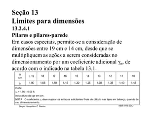 Seção 13
Limites para dimensões
13.2.4.1
Pilares e pilares-parede
Em casos especiais, permite-se a consideração de
dimensões entre 19 cm e 14 cm, desde que se
multipliquem as ações a serem consideradas no
dimensionamento por um coeficiente adicional γn, de
acordo com o indicado na tabela 13.1.
    h
               19       18      17        16        15        14        13        12        11         10
   cm
    n        1,00      1,05     1,10     1,15      1,20      1,25      1,30      1,35      1,40       1,45
 Onde:
 n = 1,95 – 0,05 h;
 h é a altura da laje em cm.
 NOTA O coeficiente n deve majorar os esforços solicitantes finais de cálculo nas lajes em balanço, quando de
 seu dimensionamento.
    Sergio Hampshire C. Santos                                                              NBR 6118:2012
 
