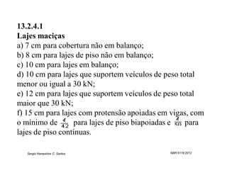 13.2.4.1
Lajes maciças
a) 7 cm para cobertura não em balanço;
b) 8 cm para lajes de piso não em balanço;
c) 10 cm para lajes em balanço;
d) 10 cm para lajes que suportem veículos de peso total
menor ou igual a 30 kN;
e) 12 cm para lajes que suportem veículos de peso total
maior que 30 kN;
f) 15 cm para lajes com protensão apoiadas em vigas, com
o mínimo de       para lajes de piso biapoiadas e   para
lajes de piso contínuas.

   Sergio Hampshire C. Santos                NBR 6118:2012
 