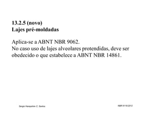 13.2.5 (novo)
Lajes pré-moldadas

Aplica-se a ABNT NBR 9062.
No caso uso de lajes alveolares protendidas, deve ser
obedecido o que estabelece a ABNT NBR 14861.




   Sergio Hampshire C. Santos                  NBR 6118:2012
 