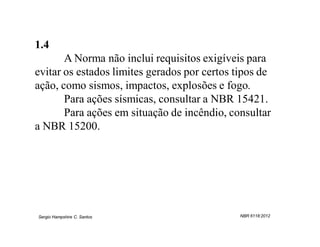 1.4
       A Norma não inclui requisitos exigíveis para
evitar os estados limites gerados por certos tipos de
ação, como sismos, impactos, explosões e fogo.
       Para ações sísmicas, consultar a NBR 15421.
       Para ações em situação de incêndio, consultar
a NBR 15200.




Sergio Hampshire C. Santos                    NBR 6118:2012
 