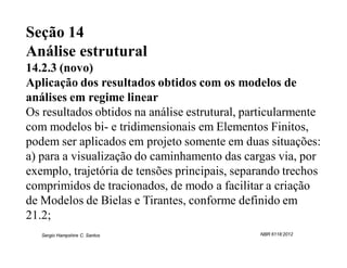 Seção 14
Análise estrutural
14.2.3 (novo)
Aplicação dos resultados obtidos com os modelos de
análises em regime linear
Os resultados obtidos na análise estrutural, particularmente
com modelos bi- e tridimensionais em Elementos Finitos,
podem ser aplicados em projeto somente em duas situações:
a) para a visualização do caminhamento das cargas via, por
exemplo, trajetória de tensões principais, separando trechos
comprimidos de tracionados, de modo a facilitar a criação
de Modelos de Bielas e Tirantes, conforme definido em
21.2;
   Sergio Hampshire C. Santos                  NBR 6118:2012
 