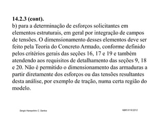 14.2.3 (cont).
b) para a determinação de esforços solicitantes em
elementos estruturais, em geral por integração de campos
de tensões. O dimensionamento desses elementos deve ser
feito pela Teoria do Concreto Armado, conforme definido
pelos critérios gerais das seções 16, 17 e 19 e também
atendendo aos requisitos de detalhamento das seções 9, 18
e 20. Não é permitido o dimensionamento das armaduras a
partir diretamente dos esforços ou das tensões resultantes
desta análise, por exemplo de tração, numa certa região do
modelo.


   Sergio Hampshire C. Santos                  NBR 6118:2012
 
