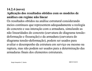 14.2.4 (novo)
Aplicação dos resultados obtidos com os modelos de
análises em regime não linear
Os resultados obtidos na análise estrutural considerando
meios contínuos que representem adequadamente a reologia
do concreto e sua interação com a armadura, simulando as
não linearidades do concreto (curvatura do diagrama tensão-
deformação e fissuração) e da armadura (curvatura do
diagrama tensão-deformação), podem ser usados para
avaliar o desempenho da estrutura em serviço ou mesmo na
ruptura, mas não podem ser usados para a determinação das
armaduras finais dos elementos estruturais.

   Sergio Hampshire C. Santos                 NBR 6118:2012
 