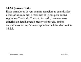 14.2.4 (novo – cont.)
Essas armaduras devem sempre respeitar as quantidades
necessárias, mínimas e máximas exigidas pela norma
segundo a Teoria do Concreto Armado, bem como os
critérios de detalhamento prescritos por ela, ambos
encontrados nas seções correspondentes definidas no item
14.2.3.




   Sergio Hampshire C. Santos                 NBR 6118:2012
 