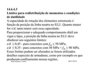 14.6.4.3
Limites para redistribuição de momentos e condições
de dutilidade
A capacidade de rotação dos elementos estruturais é
função da posição da linha neutra no ELU. Quanto menor
for x/d, tanto maior será essa capacidade.
Para proporcionar o adequado comportamento dútil em
vigas e lajes, a posição da linha neutra no ELU deve
obedecer aos seguintes limites:
x/d ≤ 0,45 - para concretos com fck ≤ 50 MPa;
x/d ≤ 0,35 - para concretos com 50 MPa < fck ≤ 90 MPa.
Esses limites podem ser alterados se forem utilizados
detalhes especiais de armaduras, como por exemplo os que
produzem confinamento nessas regiões.        NBR 6118:2012
   Sergio Hampshire C. Santos
 