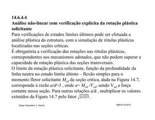 14.6.4.4
Análise não-linear com verificação explícita da rotação plástica
solicitante
Para verificações de estados limites últimos pode ser efetuada a
análise plástica da estrutura, com a simulação de rótulas plásticas
localizadas nas seções críticas.
É obrigatória a verificação das rotações nas rótulas plásticas,
correspondentes aos mecanismos adotados, que não podem superar a
capacidade de rotação plástica das seções transversais.
O limite da rotação plástica solicitante, função da profundidade da
linha neutra no estado limite último – flexão simples para o
momento fletor solicitante Msd da seção crítica, dada na Figura 14.7,
corresponde à razão a/d=3 , onde a= Msd /Vsd, sendo Vsd a força
cortante nessa seção. Para outras relações a/d , multiplicar os valores
extraídos da Figura 14.7 pelo fator         .
   Sergio Hampshire C. Santos                            NBR 6118:2012
 