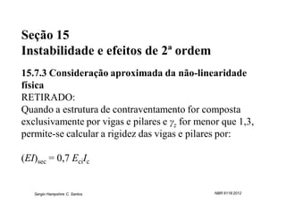 Seção 15
Instabilidade e efeitos de 2ª ordem
15.7.3 Consideração aproximada da não-linearidade
física
RETIRADO:
Quando a estrutura de contraventamento for composta
exclusivamente por vigas e pilares e γz for menor que 1,3,
permite-se calcular a rigidez das vigas e pilares por:

(EI)sec = 0,7 EciIc


   Sergio Hampshire C. Santos                   NBR 6118:2012
 