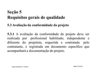 Seção 5
Requisitos gerais de qualidade
5.3 Avaliação da conformidade do projeto

5.3.1 A avaliação da conformidade do projeto deve ser
realizada por profissional habilitado, independente e
diferente do projetista, requerida e contratada pelo
contratante, e registrada em documento específico que
acompanhará a documentação do projeto.



  Sergio Hampshire C. Santos               NBR 6118:2012
 