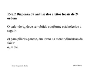 15.8.2 Dispensa da análise dos efeitos locais de 2a
ordem

O valor de αb deve ser obtido conforme estabelecido a
seguir:

e) para pilares-parede, em torno da menor dimensão da
faixa:
αb = 0,6




   Sergio Hampshire C. Santos                  NBR 6118:2012
 
