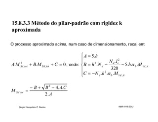 15.8.3.3 Método do pilar-padrão com rigidez k
aproximada

O processo aproximado acima, num caso de dimensionamento, recai em:

                                                   A  5 .h
    2
                                                  
                                                                  N d .l e2
A.M Sd ,tot  B.M Sd ,tot          C  0 , onde:  B  h 2 .N d             5 .h. b .M 1d , A
                                                                  320
                                                                 2
                                                  C   N d .h . b .M 1d , A
                                                  

               B            B 2  4. A.C
M Sd ,tot 
                              2.A

     Sergio Hampshire C. Santos                                              NBR 6118:2012
 
