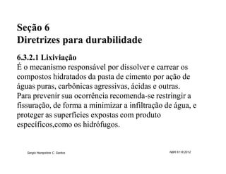 Seção 6
Diretrizes para durabilidade
6.3.2.1 Lixiviação
É o mecanismo responsável por dissolver e carrear os
compostos hidratados da pasta de cimento por ação de
águas puras, carbônicas agressivas, ácidas e outras.
Para prevenir sua ocorrência recomenda-se restringir a
fissuração, de forma a minimizar a infiltração de água, e
proteger as superfícies expostas com produto
específicos,como os hidrófugos.


   Sergio Hampshire C. Santos                   NBR 6118:2012
 