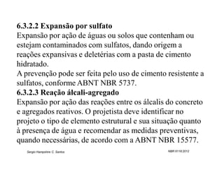 6.3.2.2 Expansão por sulfato
Expansão por ação de águas ou solos que contenham ou
estejam contaminados com sulfatos, dando origem a
reações expansivas e deletérias com a pasta de cimento
hidratado.
A prevenção pode ser feita pelo uso de cimento resistente a
sulfatos, conforme ABNT NBR 5737.
6.3.2.3 Reação álcali-agregado
Expansão por ação das reações entre os álcalis do concreto
e agregados reativos. O projetista deve identificar no
projeto o tipo de elemento estrutural e sua situação quanto
à presença de água e recomendar as medidas preventivas,
quando necessárias, de acordo com a ABNT NBR 15577.
   Sergio Hampshire C. Santos                  NBR 6118:2012
 
