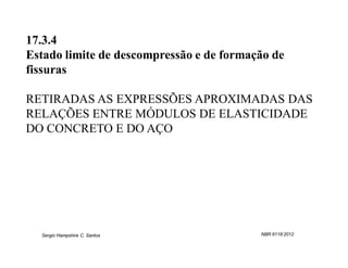 17.3.4
Estado limite de descompressão e de formação de
fissuras

RETIRADAS AS EXPRESSÕES APROXIMADAS DAS
RELAÇÕES ENTRE MÓDULOS DE ELASTICIDADE
DO CONCRETO E DO AÇO




  Sergio Hampshire C. Santos              NBR 6118:2012
 