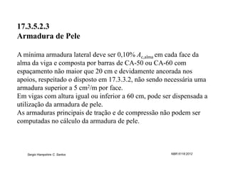 17.3.5.2.3
Armadura de Pele

A mínima armadura lateral deve ser 0,10% Ac,alma em cada face da
alma da viga e composta por barras de CA-50 ou CA-60 com
espaçamento não maior que 20 cm e devidamente ancorada nos
apoios, respeitado o disposto em 17.3.3.2, não sendo necessária uma
armadura superior a 5 cm2/m por face.
Em vigas com altura igual ou inferior a 60 cm, pode ser dispensada a
utilização da armadura de pele.
As armaduras principais de tração e de compressão não podem ser
computadas no cálculo da armadura de pele.



   Sergio Hampshire C. Santos                          NBR 6118:2012
 