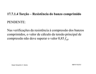 17.7.1.4 Torção – Resistência do banzo comprimido

PENDENTE:

Nas verificações da resistência à compressão dos banzos
comprimidos, o valor de cálculo da tensão principal de
compressão não deve superar o valor 0,85 fcd.




   Sergio Hampshire C. Santos                 NBR 6118:2012
 