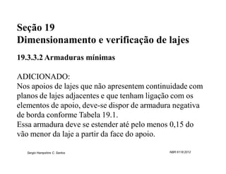 Seção 19
Dimensionamento e verificação de lajes
19.3.3.2 Armaduras mínimas

ADICIONADO:
Nos apoios de lajes que não apresentem continuidade com
planos de lajes adjacentes e que tenham ligação com os
elementos de apoio, deve-se dispor de armadura negativa
de borda conforme Tabela 19.1.
Essa armadura deve se estender até pelo menos 0,15 do
vão menor da laje a partir da face do apoio.

   Sergio Hampshire C. Santos                NBR 6118:2012
 