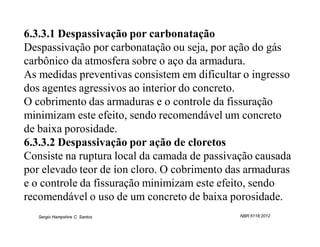 6.3.3.1 Despassivação por carbonatação
Despassivação por carbonatação ou seja, por ação do gás
carbônico da atmosfera sobre o aço da armadura.
As medidas preventivas consistem em dificultar o ingresso
dos agentes agressivos ao interior do concreto.
O cobrimento das armaduras e o controle da fissuração
minimizam este efeito, sendo recomendável um concreto
de baixa porosidade.
6.3.3.2 Despassivação por ação de cloretos
Consiste na ruptura local da camada de passivação causada
por elevado teor de íon cloro. O cobrimento das armaduras
e o controle da fissuração minimizam este efeito, sendo
recomendável o uso de um concreto de baixa porosidade.
   Sergio Hampshire C. Santos                 NBR 6118:2012
 