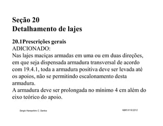 Seção 20
Detalhamento de lajes
20.1Prescrições gerais
ADICIONADO:
Nas lajes maciças armadas em uma ou em duas direções,
em que seja dispensada armadura transversal de acordo
com 19.4.1, toda a armadura positiva deve ser levada até
os apoios, não se permitindo escalonamento desta
armadura.
A armadura deve ser prolongada no mínimo 4 cm além do
eixo teórico do apoio.

   Sergio Hampshire C. Santos                 NBR 6118:2012
 