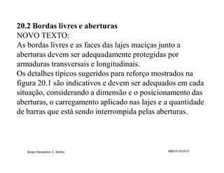 20.2 Bordas livres e aberturas
NOVO TEXTO:
As bordas livres e as faces das lajes maciças junto a
aberturas devem ser adequadamente protegidas por
armaduras transversais e longitudinais.
Os detalhes típicos sugeridos para reforço mostrados na
figura 20.1 são indicativos e devem ser adequados em cada
situação, considerando a dimensão e o posicionamento das
aberturas, o carregamento aplicado nas lajes e a quantidade
de barras que está sendo interrompida pelas aberturas.



   Sergio Hampshire C. Santos                  NBR 6118:2012
 