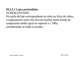 20.3.2.1 Lajes protendidas
ACRESCENTADO:
Na seção da laje correspondente ao cabo ou feixe de cabos,
o espaçamento entre eles deverá resultar numa tensão de
compressão média igual ou superior a 1 MPa,
considerando-se todas as perdas.




   Sergio Hampshire C. Santos                 NBR 6118:2012
 