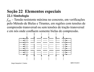 Seção 22 Elementos especiais
22.1 Simbologia
fcd1 – Tensão resistente máxima no concreto, em verificações
pelo Método de Bielas e Tirantes, em regiões com tensões de
compressão transversal ou sem tensões de tração transversal
e em nós onde confluem somente bielas de compressão.




   Sergio Hampshire C. Santos                   NBR 6118:2012
 